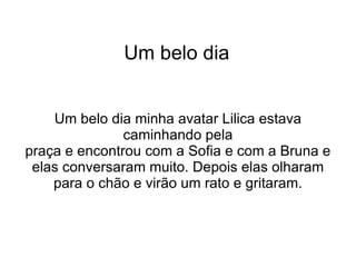 Um belo dia Um belo dia minha avatar Lilica estava caminhando pela praça e encontrou com a Sofia e com a Bruna e elas conversaram muito. Depois elas olharam para o chão e virão um rato e gritaram. 