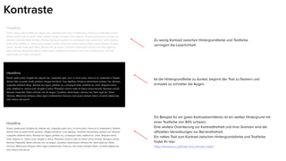 Headline
Donec pede justo, fringilla vel, aliquet nec, vulputate eget, arcu. In enim justo, rhoncus ut, imperdiet a, justo.
Nullam dictum felis eu pede mollis pretium. Integer tincidunt. Cras dapibus. Vivamus elementum semper nisi.
Aenean vulputate eleifend tellus. Aenean leo ligula, porttitor eu, consequat vitae, eleifend ac, enim. Aliquam
lorem ante, dapibus in, viverra quis, feugiat a, tellus. Phasellus viverra nulla ut metus varius laoreet. Quisque
rutrum. Aenean imperdiet. Etiam ultricies nisi vel augue. Curabitur ullamcorper ultricies nisi. Nam eget dui.
Etiam rhoncus. Maecenas tempus, tellus eget condimentum rhoncus, sem quam semper libero, sit amet
adipiscing sem neque sed ipsum.
Headline
Donec pede justo, fringilla vel, aliquet nec, vulputate eget, arcu. In enim justo, rhoncus ut, imperdiet a. Nullam
dictum felis eu pede mollis pretium. Integer tincidunt. Cras dapibus. Vivamus elementum semper nisi. Aenean
vulputate eleifend tellus. Aenean leo ligula, porttitor eu, consequat vitae, eleifend ac, enim. Aliquam lorem
ante, dapibus in, viverra quis, feugiat a, tellus. Phasellus viverra nulla ut metus varius laoreet. Quisque rutrum.
Aenean imperdiet. Etiam ultricies nisi vel augue. Curabitur ullamcorper ultricies nisi. Nam eget dui. Etiam
rhoncus. Maecenas tempus, tellus eget condimentum rhoncus, sem quam semper libero, sit amet adipiscing
sem neque sed ipsum.
Headline
Donec pede justo, fringilla vel, aliquet nec, vulputate eget, arcu. In enim justo, rhoncus ut, imperdiet a. Nullam
dictum felis eu pede mollis pretium. Integer tincidunt. Cras dapibus. Vivamus elementum semper nisi. Aenean
vulputate eleifend tellus. Aenean leo ligula, porttitor eu, consequat vitae, eleifend ac, enim. Aliquam lorem
ante, dapibus in, viverra quis, feugiat a, tellus. Phasellus viverra nulla ut metus varius laoreet. Quisque rutrum.
Aenean imperdiet. Etiam ultricies nisi vel augue. Curabitur ullamcorper ultricies nisi. Nam eget dui. Etiam
rhoncus. Maecenas tempus, tellus eget condimentum rhoncus, sem quam semper libero, sit amet adipiscing
sem neque sed ipsum.
Kontraste
Zu wenig Kontrast zwischen Hintergrundfarbe und Textfarbe
verringert die Leserlichkeit.
Ist die Hintergrundfarbe zu dunkel, beginnt der Text zu flackern und
ermüdet so schneller die Augen.
Ein Beispiel für ein gutes Kontrastverhältniss ist ein weißer Hintergrund mit
einer Textfarbe von 80% schwarz.
Eine weitere Orientierung zur Kontrastfreiheit und ihrer Grenzen sind die
offiziellen Verordnungen zur Barrierefreiheit.
Ein nettes Tool zum Kontrast zwischen Hintergrundsfarbe und Textfarbe
findet Ihr hier:
http://leaverou.github.io/contrast-ratio/
 