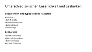 Unterschied zwischen Leserlichkeit und Lesbarkeit
Leserlichkeit sind typografische Faktoren
•	Schriftart
•	Schrift-Größe
•	Buchstabenabstand
•	Zeilenabstand
•	Zeilenlänge
Lesbarkeit
•	Rechtschreibfehler
•	falsche Interpunktion
•	Bandwurmsätze
•	zu viele Füllwörter
 