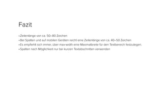 •	Zeilenlänge von ca. 50–80 Zeichen
•	Bei Spalten und auf mobilen Geräten reicht eine Zeilenlänge von ca. 40–50 Zeichen
•	Es empfiehlt sich immer, über max-width eine Maximalbreite für den Textbereich festzulegen.
•	Spalten nach Möglichkeit nur bei kurzen Textabschnitten verwenden
Fazit
 