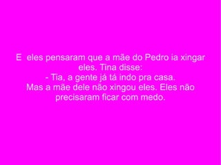 E  eles pensaram que a mãe do Pedro ia xingar eles. Tina disse: - Tia, a gente já tá indo pra casa. Mas a mãe dele não xingou eles. Eles não precisaram ficar com medo. 