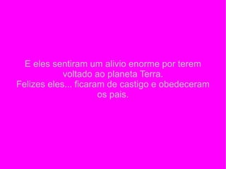 E eles sentiram um alivio enorme por terem voltado ao planeta Terra. Felizes eles... ficaram de castigo e obedeceram os pais. 