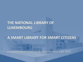 THE NATIONAL LIBRARY OF
LUXEMBOURG
A SMART LIBRARY FOR SMART CITIZENS
Europeana Smart Cities Conference - October 13th, 2015
 