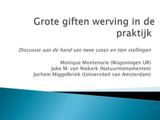 Grote giften werving in de praktijk  Discussie aan de hand van twee cases en tien stellingen Monique Montenarie (Wageningen UR)Juke M. van Niekerk (Natuurmonumenten)Jochem Miggelbrink (Universiteit van Amsterdam) 