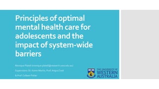 Principles of optimal
mental health care for
adolescents and the
impact of system-wide
barriers
Monique Platell (monique.platell@research.uwa.edu.au)
Supervisors: Dr. Karen Martin, Prof. Angus Cook
& Prof. Colleen Fisher
 