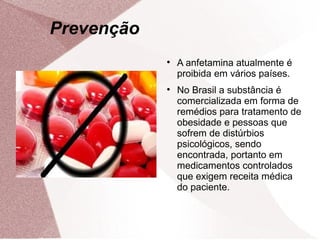 Prevenção
            
                A anfetamina atualmente é
                proibida em vários países.
            
                No Brasil a substância é
                comercializada em forma de
                remédios para tratamento de
                obesidade e pessoas que
                sofrem de distúrbios
                psicológicos, sendo
                encontrada, portanto em
                medicamentos controlados
                que exigem receita médica
                do paciente.
 
