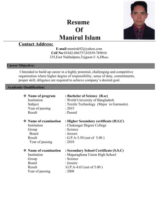 Resume
Of
Manirul Islam
Contact Address:
E-mail:monirsk92@yahoo.com
Cell No:01842-886757,01839-789016
335,East Nakhalpara,Tejgaon I/ A,Dhaka
I Intended to build up career in a highly potential, challenging and competitive
organization where higher degree of responsibility, sense of duty, commitments,
proper skill, diligence are required to achieve company’s desired goal.
 Name of program : Bachelor of Science (B.sc)
Institution : World University of Bangladesh
Subject : Textile Technology (Major in Garments)
Year of passing : 2015
Result : Passed
 Name of examination : Higher Secondary certificate (H.S.C)
Institution : Chuknagar Degree College
Group : Science
Board : Jessore
Result : G.P.A-3.50 (out of 5.00 )
Year of passing : 2010
 Name of examination : Secondary School Certificate (S.S.C)
Institution : Maguraghona Union High School
Group : Science
Board : Jessore
Result :G.P.A-4.63 (out of 5.00 )
Year of passing : 2008
Academic Qualification:
Career Objective:
 