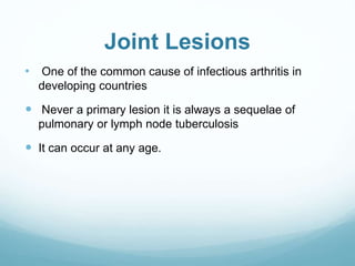 Joint Lesions
• One of the common cause of infectious arthritis in
developing countries
 Never a primary lesion it is always a sequelae of
pulmonary or lymph node tuberculosis
 It can occur at any age.
 