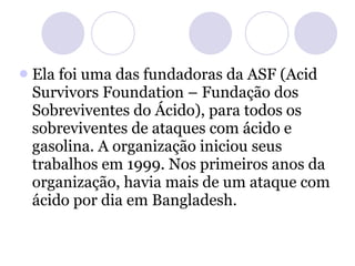 Ela foi uma das fundadoras da ASF (Acid Survivors Foundation – Fundação dos Sobreviventes do Ácido), para todos os sobreviventes de ataques com ácido e gasolina. A organização iniciou seus trabalhos em 1999. Nos primeiros anos da organização, havia mais de um ataque com ácido por dia em Bangladesh.  