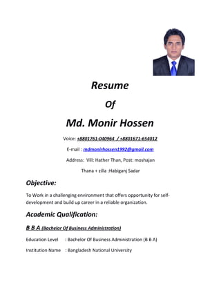 Resume
Of
Md. Monir Hossen
Voice: +8801761-040964 / +8801671-654012
E-mail : mdmonirhossen1992@gmail.com
Address: Vill: Hather Than, Post: moshajan
Thana + zilla :Habiganj Sadar
Objective:
To Work in a challenging environment that offers opportunity for self-
development and build up career in a reliable organization.
Academic Qualification:
B B A (Bachelor Of Business Administration)
Education Level : Bachelor Of Business Administration (B B A)
Institution Name : Bangladesh National University
 