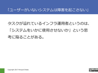 Copyright 2017 Hiroyuki Onaka
「ユーザーがいないシステムは障害を起こさない」
タスクが溢れているインフラ運用者というのは、
「システムをいかに使用させないか」という思
考に陥ることがある。
 