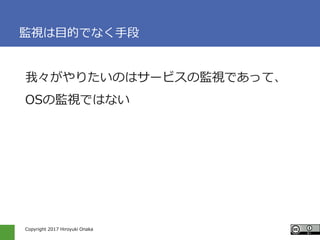 Copyright 2017 Hiroyuki Onaka
監視は目的でなく手段
我々がやりたいのはサービスの監視であって、
OSの監視ではない
 