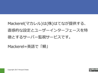 Copyright 2017 Hiroyuki Onaka
Mackerel(マカレル)は(株)はてなが提供する、
直感的な設定とユーザーインターフェースを特
徴とするサーバー監視サービスです。
Mackerel=英語で「鯖」
 