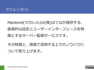 Copyright 2017 Hiroyuki Onaka
アジェンダ(1)
Mackerel(マカレル)は(株)はてなが提供する、
直感的な設定とユーザーインターフェースを特
徴とするサーバー監視サービスです。
その特徴と、現場で活用する上で...