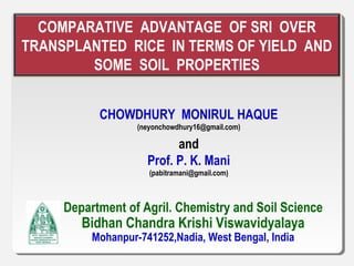 COMPARATIVE ADVANTAGE OF SRI OVER
TRANSPLANTED RICE IN TERMS OF YIELD AND
SOME SOIL PROPERTIES
CHOWDHURY MONIRUL HAQUE
(neyonchowdhury16@gmail.com)
and
Prof. P. K. Mani
(pabitramani@gmail.com)
Department of Agril. Chemistry and Soil Science
Bidhan Chandra Krishi Viswavidyalaya
Mohanpur-741252,Nadia, West Bengal, India
 