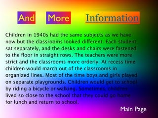 And         More            Information
Children in 1940s had the same subjects as we have
now but the classrooms looked different. Each student
sat separately, and the desks and chairs were fastened
to the ﬂoor in straight rows. The teachers were more
strict and the classrooms more orderly. At recess time
children would march out of the classrooms in
organized lines. Most of the time boys and girls played
on separate playgrounds. Children would get to school
by riding a bicycle or walking. Sometimes, children
lived so close to the school that they could go home
for lunch and return to school.
                                               Main Page
 