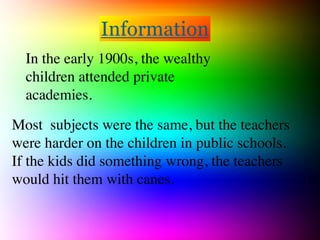 Information
  In the early 1900s, the wealthy
  children attended private
  academies.

Most subjects were the same, but the teachers
were harder on the children in public schools.  
If the kids did something wrong, the teachers
would hit them with canes.
 