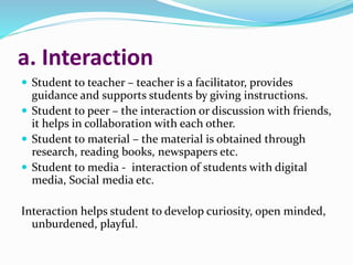a. Interaction
 Student to teacher – teacher is a facilitator, provides
guidance and supports students by giving instructions.
 Student to peer – the interaction or discussion with friends,
it helps in collaboration with each other.
 Student to material – the material is obtained through
research, reading books, newspapers etc.
 Student to media - interaction of students with digital
media, Social media etc.
Interaction helps student to develop curiosity, open minded,
unburdened, playful.
 