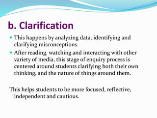 b. Clarification
 This happens by analyzing data, identifying and
clarifying misconceptions.
 After reading, watching and interacting with other
variety of media, this stage of enquiry process is
centered around students clarifying both their own
thinking, and the nature of things around them.
This helps students to be more focused, reflective,
independent and cautious.
 