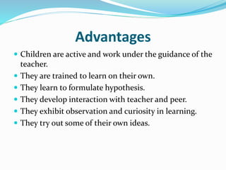 Advantages
 Children are active and work under the guidance of the
teacher.
 They are trained to learn on their own.
 They learn to formulate hypothesis.
 They develop interaction with teacher and peer.
 They exhibit observation and curiosity in learning.
 They try out some of their own ideas.
 