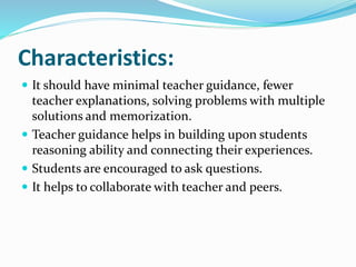 Characteristics:
 It should have minimal teacher guidance, fewer
teacher explanations, solving problems with multiple
solutions and memorization.
 Teacher guidance helps in building upon students
reasoning ability and connecting their experiences.
 Students are encouraged to ask questions.
 It helps to collaborate with teacher and peers.
 