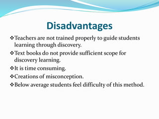 Disadvantages
Teachers are not trained properly to guide students
learning through discovery.
Text books do not provide sufficient scope for
discovery learning.
It is time consuming.
Creations of misconception.
Below average students feel difficulty of this method.
 