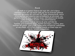 RockEl rock es un genero musical del siglo XX y de la época contemporánea del cual nacen cada uno de los diversos géneros musicales derivados del rock and roll. Suele interpretarse, entre otros muchos instrumentos que normalmente se adicionan, con guitarra, batería, bajo y algunas veces, instrumentos de teclado como el órgano, el piano, o los sintetizadores.El primitivo rock se deriva de gran cantidad de fuentes, principalmente blues, rhythm and blues y country, pero también del góspel, jazz y folk. Todas estas influencias combinadas en una simple, estructura musical basada en blues «que era rápida, bailable y pegadiza».
