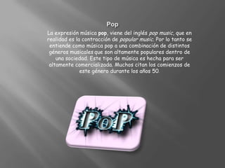 PopLa expresión música pop, viene del inglés pop music, que en realidad es la contracción de popular music. Por lo tanto se entiende como música pop a una combinación de distintos géneros musicalesque son altamente populares dentro de una sociedad. Este tipo de música es hecha para ser altamente comercializada. Muchos citan los comienzos de este género durante los años 50.