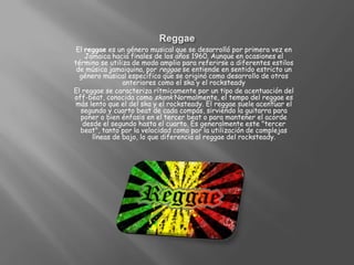 ReggaeEl reggae es un género musical que se desarrolló por primera vez en Jamaica hacia finales de los años 1960. Aunque en ocasiones el término se utiliza de modo amplio para referirse a diferentes estilos de música jamaiquina, por reggae se entiende en sentido estricto un género musical específico que se originó como desarrollo de otros anteriores como el ska y el rocksteadyEl reggae se caracteriza rítmicamente por un tipo de acentuación del off-beat, conocida como skankNormalmente, el tempo del reggae es más lento que el del ska y el rocksteady. El reggae suele acentuar el segundo y cuarto beat de cada compás, sirviendo la guitarra para poner o bien énfasis en el tercer beat o para mantener el acorde desde el segundo hasta el cuarto. Es generalmente este "tercer beat", tanto por la velocidad como por la utilización de complejas líneas de bajo, lo que diferencia al reggae del rocksteady.