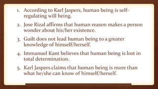 1. According to Karl Jaspers, human being is self-
regulating will being.
2. Jose Rizal affirms that human reason makes a person
wonder about his/her existence.
3. Guilt does not lead human being to a greater
knowledge of himself/herself.
4. Immanuel Kant believes that human being is lost in
total determination.
5. Karl Jaspers claims that human being is more than
what he/she can know of himself/herself.
www.beforeitsnews.com
 