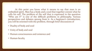 At this point you know what it means to say that man is an
embodied spirit. Man has a body and a soul that together consist what he
calls his self. The problem of the self that is expressed in the question
“Who am I?” is one of the difficult problems in philosophy. Various
perspectives and debates sprung from it. As a beginner’s introduction,
you will be oriented with the problem, through brief discussions of
• Duality of body and soul
• Unity of body and soul
• Human consciousness and existence and
• Human faculty
 