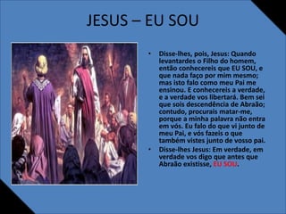 JESUS – EU SOU
• Disse-lhes, pois, Jesus: Quando
levantardes o Filho do homem,
então conhecereis que EU SOU, e
que nada faço por mim mesmo;
mas isto falo como meu Pai me
ensinou. E conhecereis a verdade,
e a verdade vos libertará. Bem sei
que sois descendência de Abraão;
contudo, procurais matar-me,
porque a minha palavra não entra
em vós. Eu falo do que vi junto de
meu Pai, e vós fazeis o que
também vistes junto de vosso pai.
• Disse-lhes Jesus: Em verdade, em
verdade vos digo que antes que
Abraão existisse, EU SOU.
 