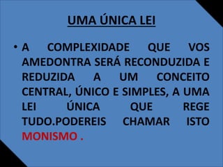 UMA ÚNICA LEI
• A COMPLEXIDADE QUE VOS
AMEDONTRA SERÁ RECONDUZIDA E
REDUZIDA A UM CONCEITO
CENTRAL, ÚNICO E SIMPLES, A UMA
LEI ÚNICA QUE REGE
TUDO.PODEREIS CHAMAR ISTO
MONISMO .
 