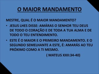 O MAIOR MANDAMENTO
MESTRE, QUAL É O MAIOR MANDAMENTO?
• JESUS LHES DISSE: AMÁRAS O SENHOR TEU DEUS
DE TODO O CORAÇÃO E DE TODA A TUA ALMA E DE
TODO O TEU ENTENDIMENTO.
• ESTE É O MAIOR E O PRIMEIRO MANDAMENTO. E O
SEGUNDO SEMELHANTE A ESTE, É: AMARÁS AO TEU
PRÓXIMO COMO A TI MESMO.
( MATEUS XXII:34-40)
 
