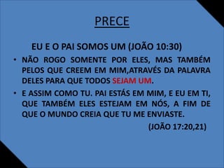 PRECE
EU E O PAI SOMOS UM (JOÃO 10:30)
• NÃO ROGO SOMENTE POR ELES, MAS TAMBÉM
PELOS QUE CREEM EM MIM,ATRAVÉS DA PALAVRA
DELES PARA QUE TODOS SEJAM UM.
• E ASSIM COMO TU. PAI ESTÁS EM MIM, E EU EM TI,
QUE TAMBÉM ELES ESTEJAM EM NÓS, A FIM DE
QUE O MUNDO CREIA QUE TU ME ENVIASTE.
(JOÃO 17:20,21)
 