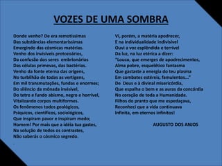 VOZES DE UMA SOMBRA
Donde venho? De era remotíssimas
Das substâncias elementaríssimas
Emergindo das cósmicas matérias.
Venho dos invisíveis protozoários,
Da confusão dos seres embrionários
Das células primevas, das bactérias.
Venho da fonte eterna das origens,
No turbilhão de todas as vertigens,
Em mil transmutações, fundas e enormes;
Do silêncio da mônada invisível,
Do tetro e fundo abismo, negro e horrível,
Vitalizando corpos multiformes.
Os fenômenos todos geológicos,
Psíquicos, científicos, sociológicos,
Que inspiram pavor e inspiram medo;
Homem! Por mais que a idéia tua gastes,
Na solução de todos os contrastes,
Não saberás o cósmico segredo.
•
Vi, porém, a matéria apodrecer,
E na individualidade indivisível
Ouvi a voz esplêndida e terrível
Da luz, na luz etérica a dizer:
“Louco, que emerges de apodrecimentos,
Alma pobre, esquelético fantasma
Que gastaste a energia do teu plasma
Em combates estéreis, famulentos...”
De Deus e à divinal misericórdia,
Que espalha o bem e as auras da concórdia
No coração de toda a Humanidade.
Filhos do pranto que me espedaçava,
Reconheci que a vida continuava
Infinita, em eternos infinitos!
AUGUSTO DOS ANJOS
•
•
 
