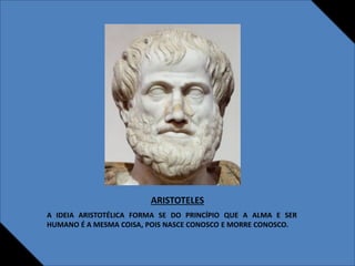 ARISTOTELES
A IDEIA ARISTOTÉLICA FORMA SE DO PRINCÍPIO QUE A ALMA E SER
HUMANO É A MESMA COISA, POIS NASCE CONOSCO E MORRE CONOSCO.
 