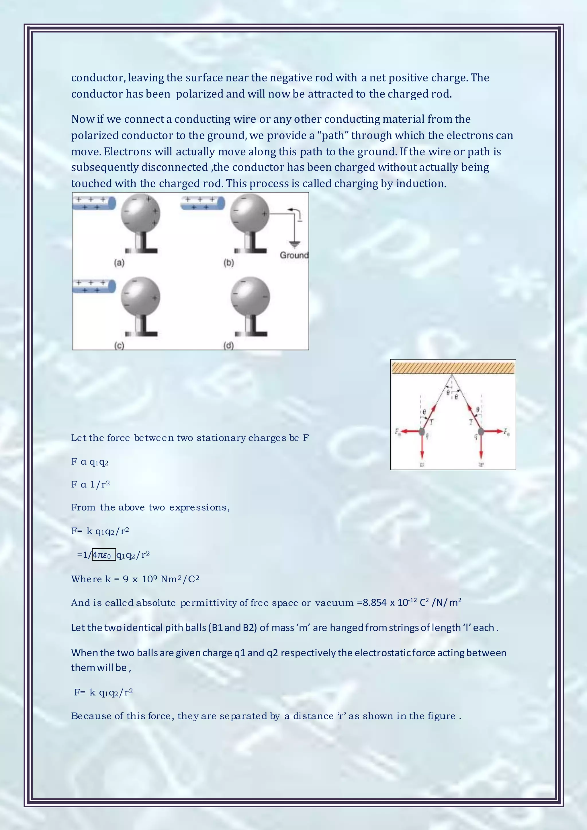 conductor, leaving the surface near the negative rod with a net positive charge. The
conductor has been polarized and will now be attracted to the charged rod.
Now if we connect a conducting wire or any other conducting material from the
polarized conductor to the ground, we provide a “path” through which the electrons can
move. Electrons will actually move along this path to the ground. If the wire or path is
subsequently disconnected ,the conductor has been charged without actually being
touched with the charged rod. This process is called charging by induction.
Let the force between two stationary charges be F
F α q1q2
F α 1/r2
From the above two expressions,
F= k q1q2/r2
=1/4πε0 q1q2/r2
Where k = 9 x 109 Nm2/C2
And is called absolute permittivity of free space or vacuum =8.854 x 10-12
C2
/N/m2
Let the twoidentical pithballs (B1andB2) of mass‘m’ are hangedfromstringsof length‘l’each.
Whenthe two ballsare givencharge q1 and q2 respectivelythe electrostaticforce actingbetween
themwill be ,
F= k q1q2/r2
Because of this force, they are separated by a distance ‘r’ as shown in the figure .
 