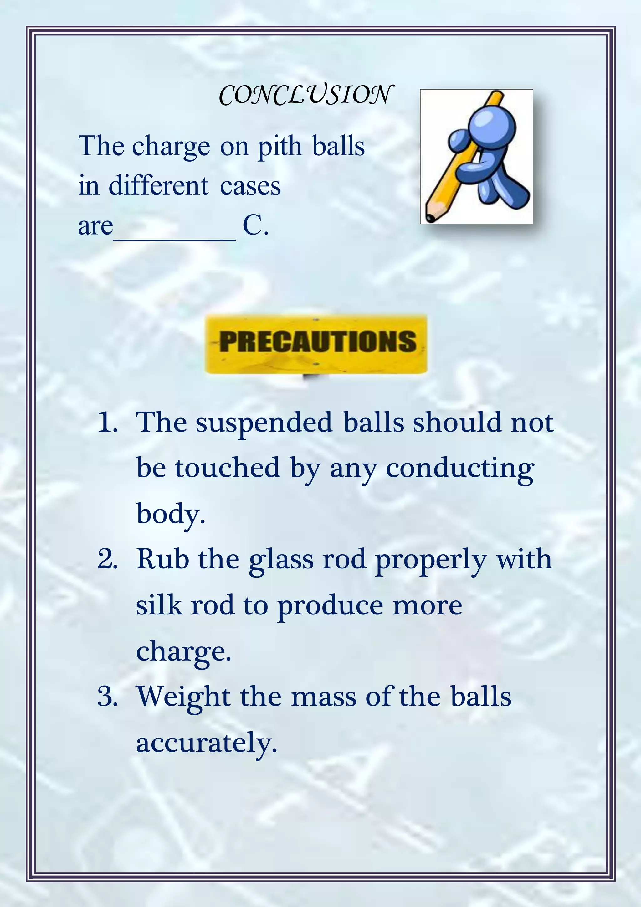 CONCLUSION
The charge on pith balls
in different cases
are________ C.
1. The suspended balls should not
be touched by any conducting
body.
2. Rub the glass rod properly with
silk rod to produce more
charge.
3. Weight the mass of the balls
accurately.
 