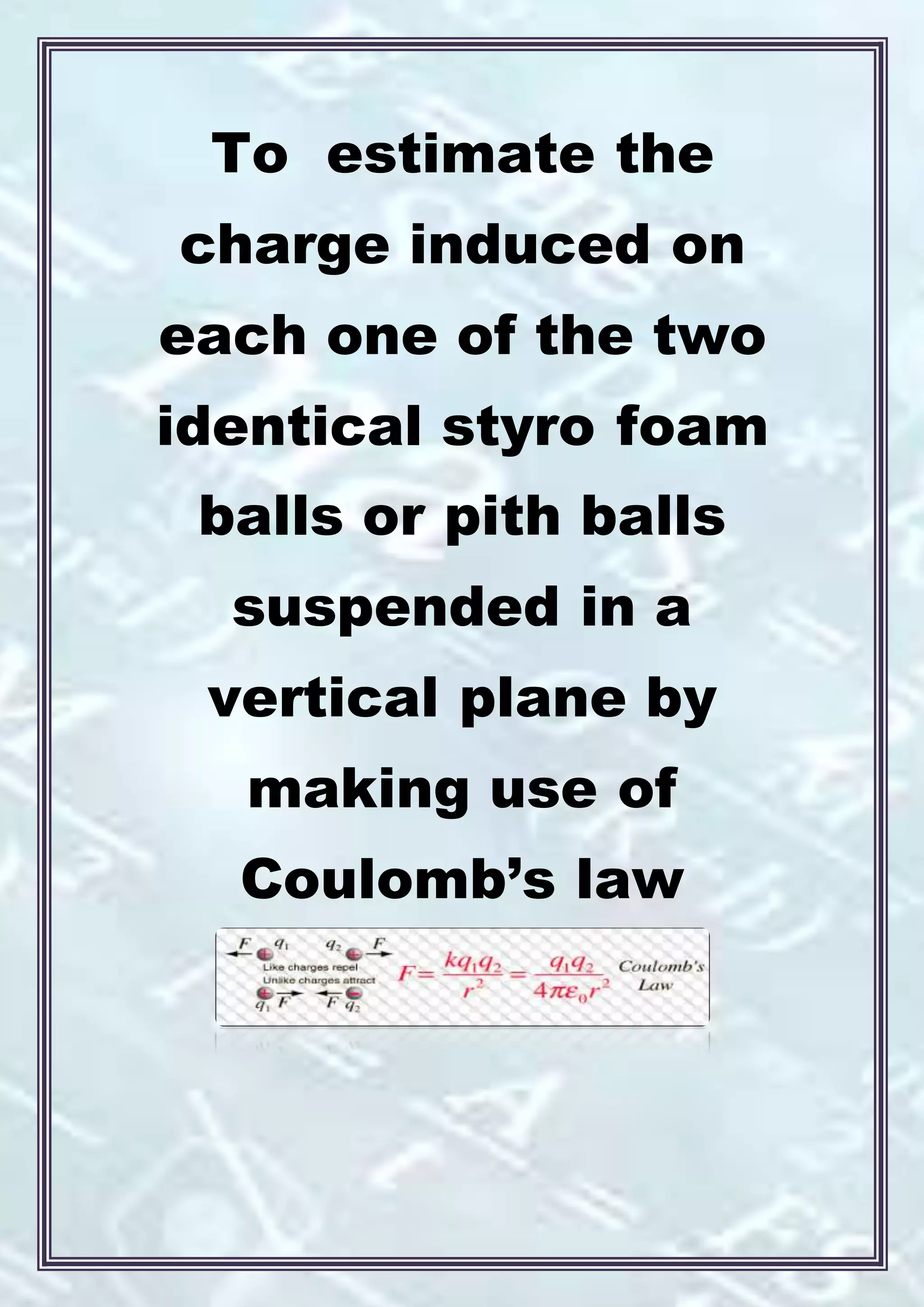 To estimate the
charge induced on
each one of the two
identical styro foam
balls or pith balls
suspended in a
vertical plane by
making use of
Coulomb’s law
 