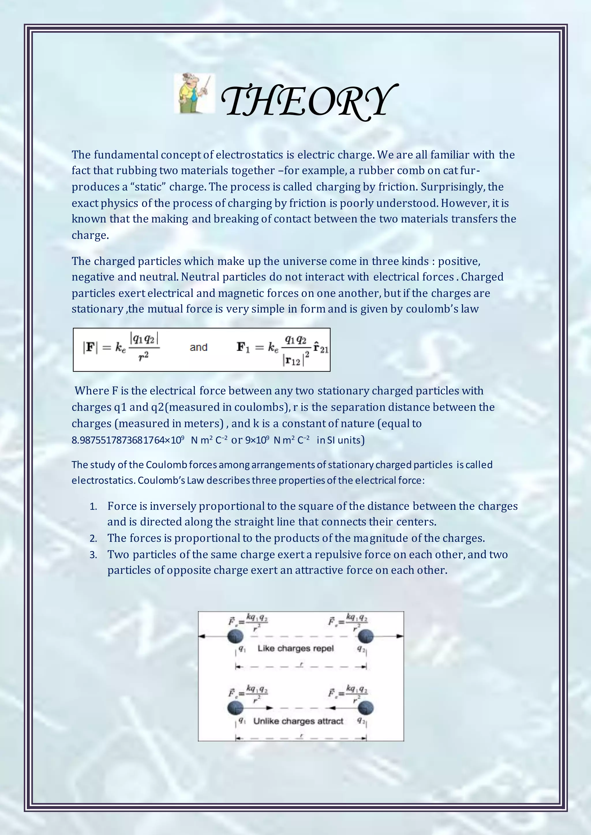 THEORY
The fundamental concept of electrostatics is electric charge. We are all familiar with the
fact that rubbing two materials together –for example, a rubber comb on cat fur-
produces a “static” charge. The process is called charging by friction. Surprisingly, the
exact physics of the process of charging by friction is poorly understood. However, it is
known that the making and breaking of contact between the two materials transfers the
charge.
The charged particles which make up the universe come in three kinds : positive,
negative and neutral. Neutral particles do not interact with electrical forces . Charged
particles exert electrical and magnetic forces on one another, but if the charges are
stationary ,the mutual force is very simple in form and is given by coulomb’s law
Where F is the electrical force between any two stationary charged particles with
charges q1 and q2(measured in coulombs), r is the separation distance between the
charges (measured in meters) , and k is a constant of nature (equal to
8.9875517873681764×109
N m2
C−2
or 9×109
N m2
C−2
inSI units)
The study of the Coulombforcesamongarrangementsof stationarychargedparticles iscalled
electrostatics.Coulomb’sLaw describesthree propertiesof the electrical force:
1. Force is inversely proportional to the square of the distance between the charges
and is directed along the straight line that connects their centers.
2. The forces is proportional to the products of the magnitude of the charges.
3. Two particles of the same charge exert a repulsive force on each other, and two
particles of opposite charge exert an attractive force on each other.
 