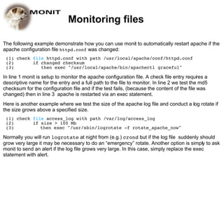 Monitoring files

The following example demonstrate how you can use monit to automatically restart apache if the
apache configuration file httpd.conf was changed:
 (1) check file httpd.conf with path /usr/local/apache/conf/httpd.conf
 (2)       if changed checksum
 (3)          then exec "/usr/local/apache/bin/apachectl graceful"

In line 1 monit is setup to monitor the apache configuration file. A check file entry requires a
descriptive name for the entry and a full path to the file to monitor. In line 2 we test the md5
checksum for the configuration file and if the test fails, (because the content of the file was
changed) then in line 3 apache is restarted via an exec statement.
Here is another example where we test the size of the apache log file and conduct a log rotate if
the size grows above a specified size.
 (1) check file access_log with path /var/log/access_log
 (2)       if size > 100 Mb
 (3)          then exec "/usr/sbin/logrotate -f rotate_apache_now"

Normally you will run logrotate at night from (e.g.) crond but if the log file suddenly should
grow very large it may be necessary to do an “emergency” rotate. Another option is simply to ask
monit to send an alert if the log file grows very large. In this case, simply replace the exec
statement with alert.
 