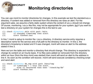 Monitoring directories

You can use monit to monitor directories for changes. In this example we test the standard sbin
directory. If content was added or removed from this directory we raise an alert. For the
argument sake, we assume a fairly static system where the content of sbin should not change.
Of course, monitoring /sbin like this, may not be appropriate for your system, but if you want to
test a directory on your system for changes this is the test to use:
 (1) check directory sbin with path /sbin
 (2)       if changed timestamp then alert
 (3)       alert foo@bar.baz

In line 1 monit is setup to monitor the /sbin directory. A directory service entry requires a
descriptive name for the service and a full path to the directory to monitor. In line 2, the
directory's timestamp is tested and if it was changed, monit will raise an alert to the address
stated in line 3.
Here we turn the table and monitor a directory that should change. This directory is expected to
change its content on an hourly basis. If no files were added (or removed) from the directory
within an hour (from the time monit was started) then monit will send an alert to the address in
line 4. As soon as the condition will recover, monit will send execute consistency checking script
and send alert:
 (1) check directory db_tmp with path /data/tmp
 (2)       if timestamp > 1 hour the alert
 (3)          else if recovered then exec "/check/my/db"
 (4)       alert foo@bar.baz
 