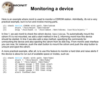 Monitoring a device

Here is an example where monit is used to monitor a CDROM station. Admittedly, it's not a very
practical example, but it is fun and involve moving parts.
 (1) check device CDROM with path /dev/cdrom
 (2)       start "/bin/mount /dev/cdrom"
 (3)       stop "/bin/bash -c '/bin/umont /dev/cdrom; /usr/bin/eject;'"

In line 1, we ask monit to check the cdrom device /dev/cdrom. To automatically mount the
cdrom if it is not mounted, we add a start method in line 2, informing monit how this device
should be started. In line 3 we also add a stop method, specifying the commands for
unmounting the device and also ejecting the cdrom from its disk tray. From monit's web interface
you can now, for instance, push the start button to mount the cdrom and push the stop button to
umount and eject the cdrom.
A more practical example, after all, is to use this feature to monitor a hard disk and raise alerts if
the device is about to run out of available space or inodes, such as:
 (1) check device disk1 with path /dev/hda1
 (2)       start = "/bin/mount /dev/hda1"
 (3)       stop = "/bin/umont /dev/hda1"
 (4)       if space usage > 90% then alert
 (5)       if space usage > 99% then stop
 (6)       if inode usage > 90% then alert
 (7)       if inode usage > 99% then stop
 (8)       alert foo@bar.baz
 