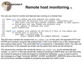 Remote host monitoring (1)

You can use monit to monitor and test services running on a remote host.
 (1) check host rhn.redhat.com with address rhn.redhat.com
 (2)       if failed port 80 protocol http and request "/help/about.pxt"
 (3)          then alert with the mail-format {subject: RedHat is down again!}
 (4)       if failed port 443 type TCPSSL and protocol http
 (5)          with timeout 15 seconds then alert
 (6)       alert foo@bar.baz
 (7)
 (8) check host up2date with address 66.187.224.51 # This is ftp.redhat.com
 (9)       if failed port 21 protocol ftp
(10)          then exec “/usr/bin/snpp -m
(11)               'Monit: $MONIT_EVENT for $MONIT_SERVICE' rladams”

The first entry monitors the remote host rhn.redhat.com on two ports; the standard HTTP and
HTTPS port numbers using the http protocol test. In line 4 we need to use a SSL socket type to
test a secure https server. The name after the host keyword is a descriptive name. You may use
any name here, in this example we simply use the same host name we will connect to.
The second entry monitors the remote ftp server ftp.redhat.com on the standard ftp port
number, i.e. port 21. If this test should fail, instead of sending an SMTP alert, as in the first entry,
we choose to execute an external program to handle the notification. (snpp is used to send a
text message to a Pager Terminal). $MONIT_EVENT and $MONIT_SERVICE (plus a few more)
are environment variables available to programs executed from within monit.
 