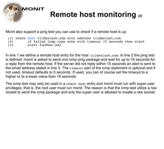 Remote host monitoring (2)

Monit also support a ping test you can use to check if a remote host is up:
 (1) check host tildeslash.com with address tildeslash.com
 (2)       if failed icmp type echo with timeout 15 seconds then alert
 (3)       alert foo@bar.baz


In line 1 we define a remote host entry for the host tildeslash.com. In line 2 the ping test
is defined; monit is asked to send one icmp ping package and wait for up to 15 seconds for
a reply from the remote host. If the server did not reply within 15 seconds an alert is sent to
the email address stated in line 3. The timeout part of the icmp statement is optional and if
not used, timeout defaults to 5 seconds. If used, you can of course set the timeout to a
higher or to a lower value than 15 seconds.
The icmp test may only be used in a check host entry and monit must run with super user
privileges, that is, the root user must run monit. The reason is that the icmp test utilize a raw
socket to send the icmp package and only the super user is allowed to create a raw socket.
 