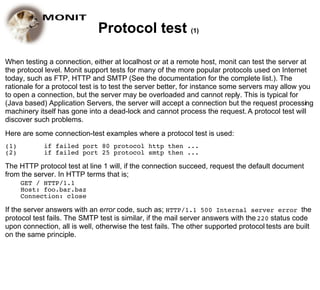 Protocol test (1)

When testing a connection, either at localhost or at a remote host, monit can test the server at
the protocol level. Monit support tests for many of the more popular protocols used on Internet
today, such as FTP, HTTP and SMTP (See the documentation for the complete list.). The
rationale for a protocol test is to test the server better, for instance some servers may allow you
to open a connection, but the server may be overloaded and cannot reply. This is typical for
(Java based) Application Servers, the server will accept a connection but the request processing
machinery itself has gone into a dead-lock and cannot process the request. A protocol test will
discover such problems.
Here are some connection-test examples where a protocol test is used:
(1)         if failed port 80 protocol http then ...
(2)         if failed port 25 protocol smtp then ...

The HTTP protocol test at line 1 will, if the connection succeed, request the default document
from the server. In HTTP terms that is;
      GET / HTTP/1.1
      Host: foo.bar.baz
      Connection: close

If the server answers with an error code, such as; HTTP/1.1 500 Internal server error the
protocol test fails. The SMTP test is similar, if the mail server answers with the 220 status code
upon connection, all is well, otherwise the test fails. The other supported protocol tests are built
on the same principle.
 