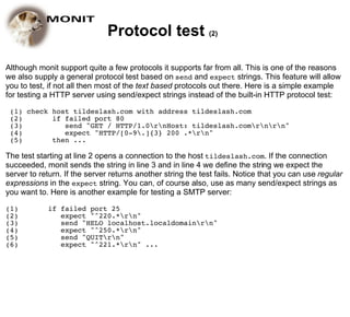 Protocol test (2)

Although monit support quite a few protocols it supports far from all. This is one of the reasons
we also supply a general protocol test based on send and expect strings. This feature will allow
you to test, if not all then most of the text based protocols out there. Here is a simple example
for testing a HTTP server using send/expect strings instead of the built-in HTTP protocol test:

 (1) check host tildeslash.com with address tildeslash.com
 (2)       if failed port 80
 (3)          send "GET / HTTP/1.0rnHost: tildeslash.comrnrn"
 (4)          expect "HTTP/[0-9.]{3} 200 .*rn"
 (5)       then ...

The test starting at line 2 opens a connection to the host tildeslash.com. If the connection
succeeded, monit sends the string in line 3 and in line 4 we define the string we expect the
server to return. If the server returns another string the test fails. Notice that you can use regular
expressions in the expect string. You can, of course also, use as many send/expect strings as
you want to. Here is another example for testing a SMTP server:

(1)         if failed port 25
(2)            expect "^220.*rn"
(3)            send "HELO localhost.localdomainrn"
(4)            expect "^250.*rn"
(5)            send "QUITrn"
(6)            expect "^221.*rn" ...
 