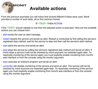 Available actions
From the previous examples you will notice that several different if-tests were used. Monit
provides a number of such tests, all on this common format:
                                       IF <TEST> THEN ACTION
If the <TEST> should validate to true then the selected action is executed. Here are the available
actions you can choose from:
●   alert sends the user an alert message.
●   restart restarts the service and sends an alert. Restart is conducted by first calling the service's
    registered stop method, wait for the service to stop and then call the service's start method.
●   start starts the service and sends an alert.
●   stop stops the service by calling the service's registered stop method and sends an alert. If
    monit stops a service it will not be checked by monit anymore nor restarted again later. To
    reactivate monitoring of the service again you must explicitly enable monitoring from monit's
    web interface or from the console using the monitor argument.
●   exec executes an arbitrary program and sends an alert.
●   unmonitor will disable monitoring of the service and send an alert. The service will not be
    checked by monit anymore nor restarted again later. To reactivate monitoring of the service
    again you must explicitly enable monitoring from monit's web interface or from the console
    using the monitor argument.
 