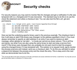 Security checks

For security reasons you may want to monitor files for changes and get a notification if a file was
tampered with (i.e. changed) and if it was recovered. The standard way to do this is to use the
check file statement and utilize a checksum test. You can also test the file's uid1, gid and
permissions.
    (1) check file httpd with path /usr/local/apache/bin/httpd
    (2)       if failed checksum then alert
    (3)       if failed uid root then alert
    (4)       if failed gid root then alert
    (5)       if failed permission 750 then alert
    (6)       alert foo@bar.baz

Here we test the underlying apache binary used in the previous example. The checksum test in
line 2 will raise an alert if the binary was changed, to the address specified in line 6. (You must
always remember to specify an alert address in an entry if you want to receive an alert
message, either globaly by 'set alert ...' or localy per service as shown above). This is all fine
and dandy, but what if you are also using the same binary to start and stop a service from
monit? If the binary was changed then you probably do not want monit to start the program
using the changed binary if it was tampered with. The solution is to request monit, not to monitor
the process anymore and instead, send you a checksum alert. To do this you will need to setup
a depend link between the process entry and the check file entry. This is easy and in the next
slide we demonstrate how to do this.
1
 The uid and gid refer to the owner and group id of the file, permissions are access restrictions for the file, in octal format. You may also use uid,
gid and permission tests in a directory or in a device entry.
 